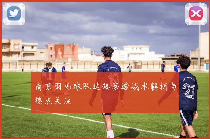 南京羽毛球队边路渗透战术解析与热点关注