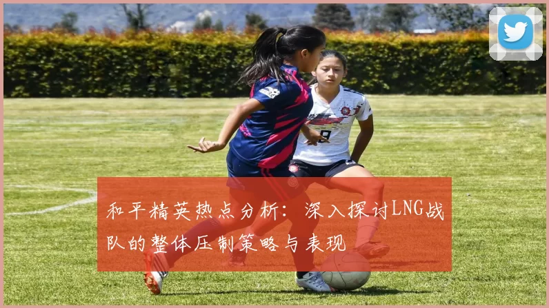和平精英热点分析：深入探讨LNG战队的整体压制策略与表现