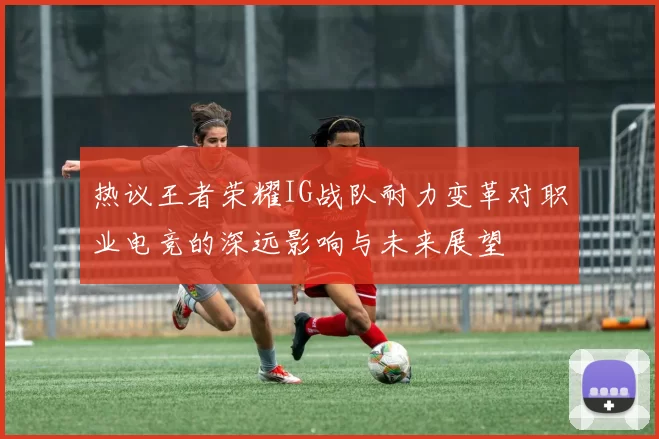 热议王者荣耀IG战队耐力变革对职业电竞的深远影响与未来展望