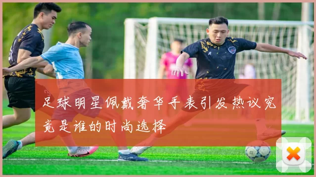 足球明星佩戴奢华手表引发热议究竟是谁的时尚选择