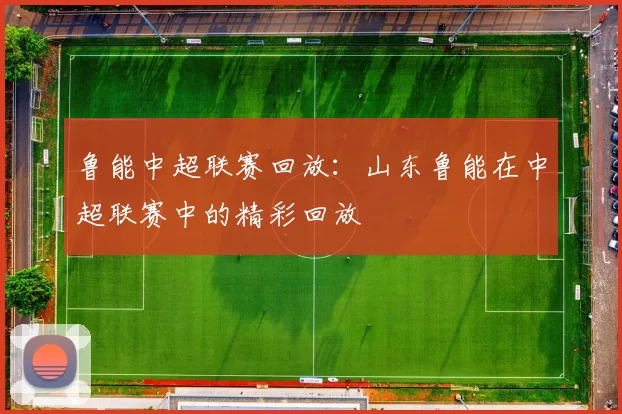 鲁能中超联赛回放：山东鲁能在中超联赛中的精彩回放