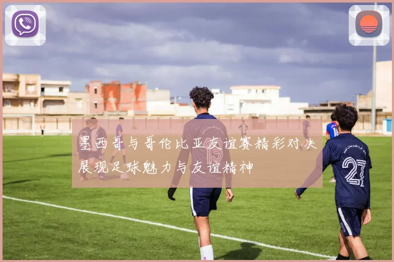 墨西哥与哥伦比亚友谊赛精彩对决展现足球魅力与友谊精神