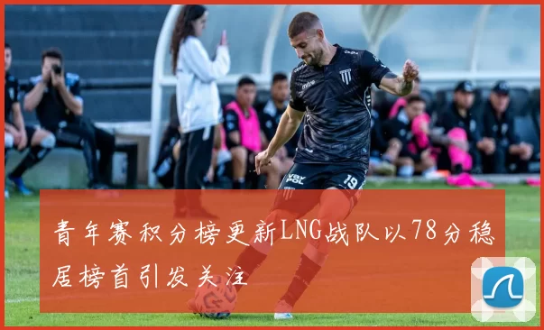 青年赛积分榜更新LNG战队以78分稳居榜首引发关注