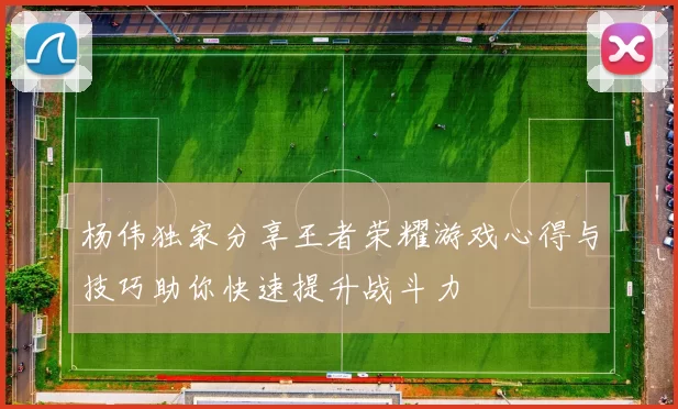 杨伟独家分享王者荣耀游戏心得与技巧助你快速提升战斗力
