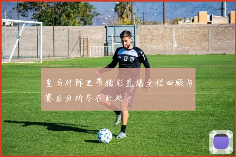 皇马对阵里昂精彩直播全程回顾与赛后分析尽在此处