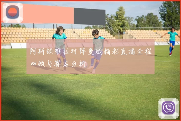 阿斯顿维拉对阵曼城精彩直播全程回顾与赛后分析