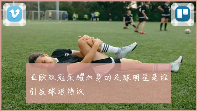 亚欧双冠荣耀加身的足球明星是谁引发球迷热议
