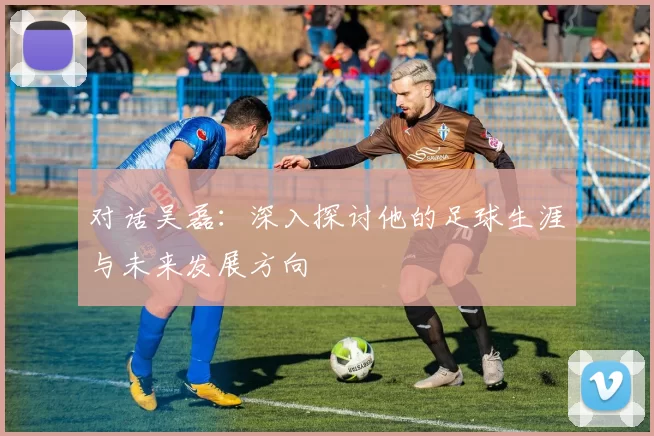 对话吴磊：深入探讨他的足球生涯与未来发展方向