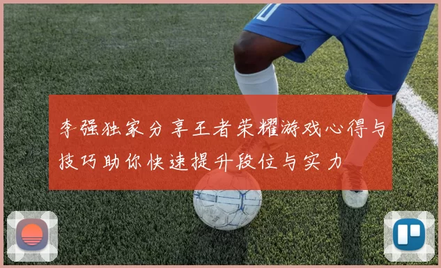 李强独家分享王者荣耀游戏心得与技巧助你快速提升段位与实力