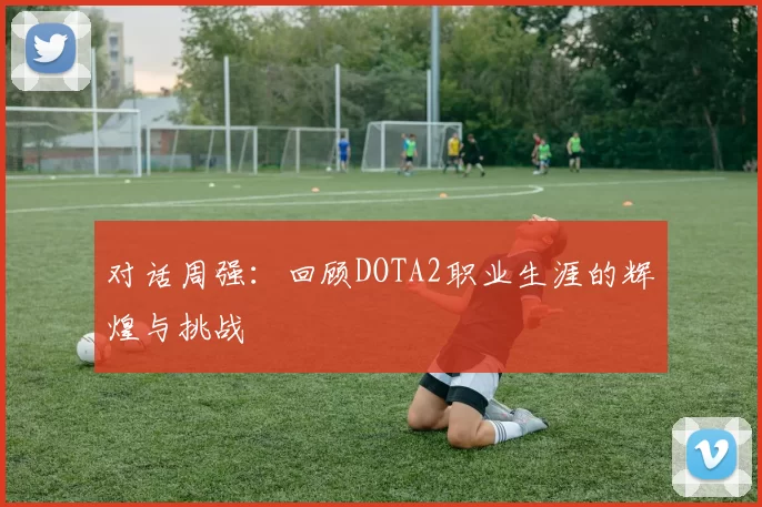 对话周强：回顾DOTA2职业生涯的辉煌与挑战