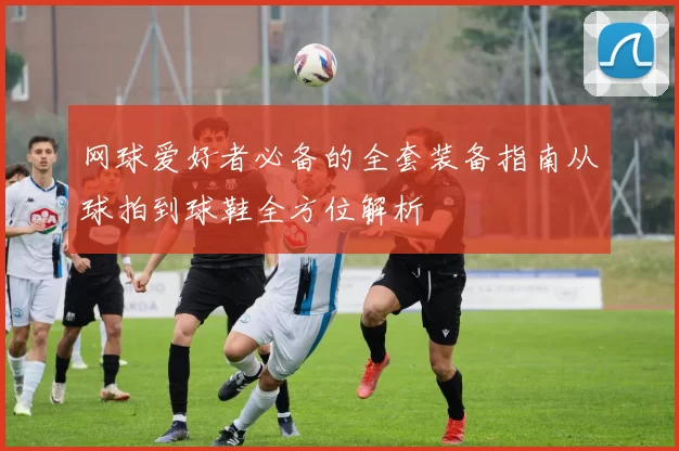 网球爱好者必备的全套装备指南从球拍到球鞋全方位解析