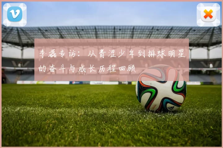 李磊专访：从青涩少年到排球明星的奋斗与成长历程回顾