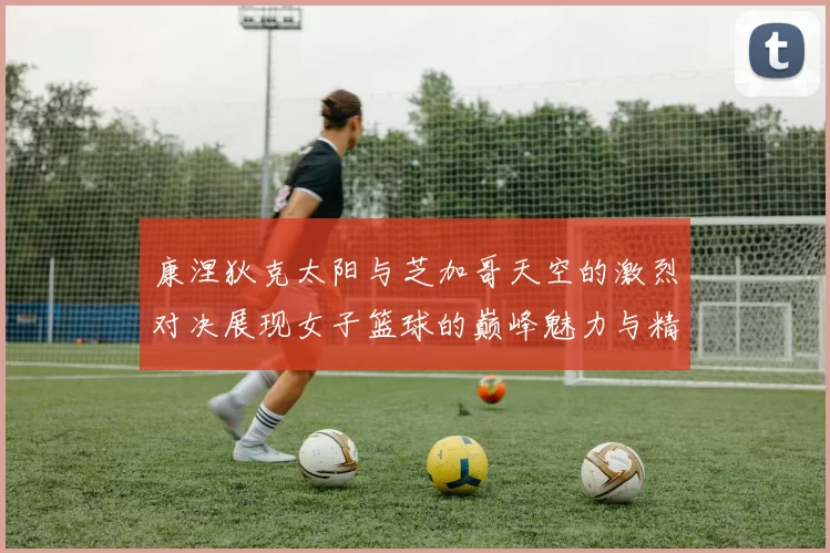 康涅狄克太阳与芝加哥天空的激烈对决展现女子篮球的巅峰魅力与精彩瞬间