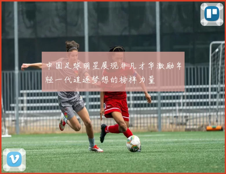 中国足球明星展现非凡才华激励年轻一代追逐梦想的榜样力量