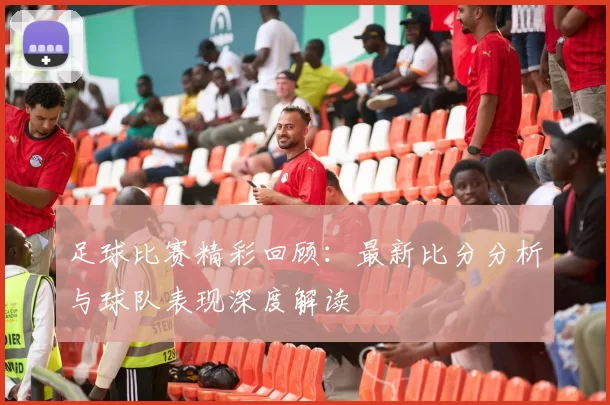 足球比赛精彩回顾：最新比分分析与球队表现深度解读