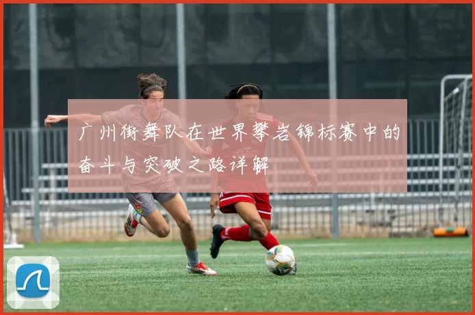 广州街舞队在世界攀岩锦标赛中的奋斗与突破之路详解