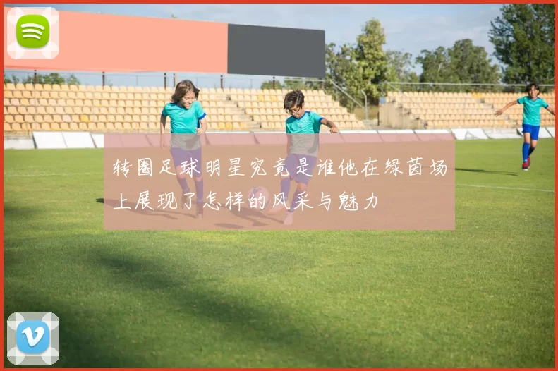 转圈足球明星究竟是谁他在绿茵场上展现了怎样的风采与魅力