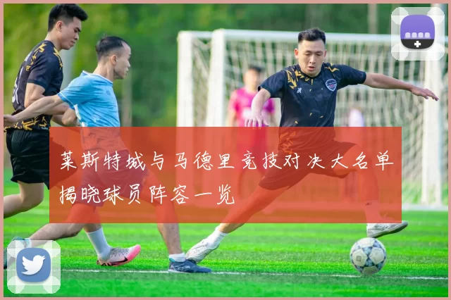 莱斯特城与马德里竞技对决大名单揭晓球员阵容一览