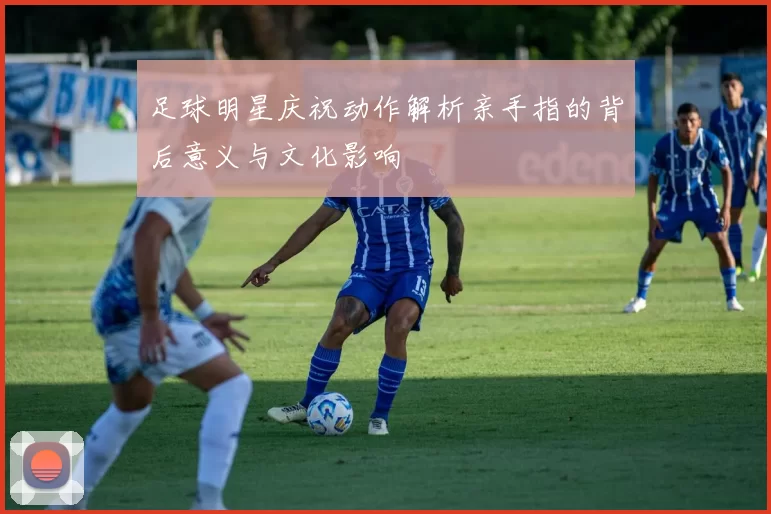足球明星庆祝动作解析亲手指的背后意义与文化影响