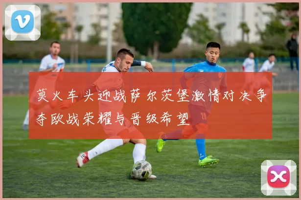 莫火车头迎战萨尔茨堡激情对决争夺欧战荣耀与晋级希望