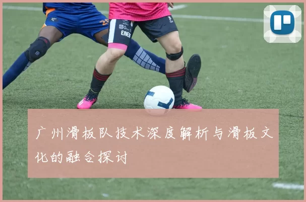 广州滑板队技术深度解析与滑板文化的融合探讨