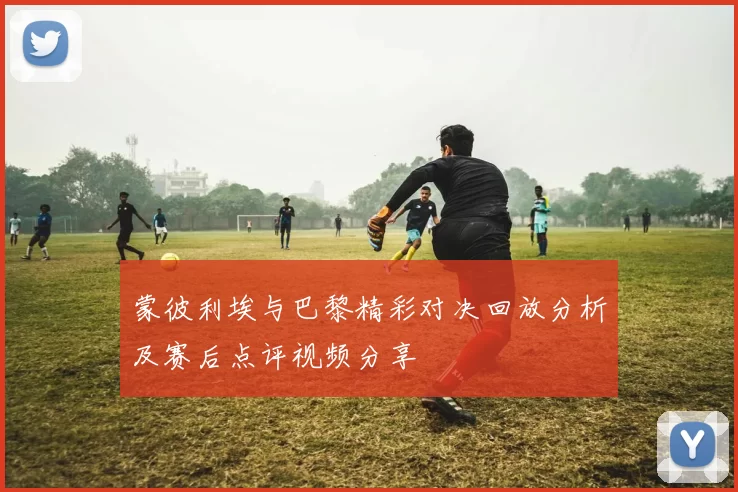 蒙彼利埃与巴黎精彩对决回放分析及赛后点评视频分享