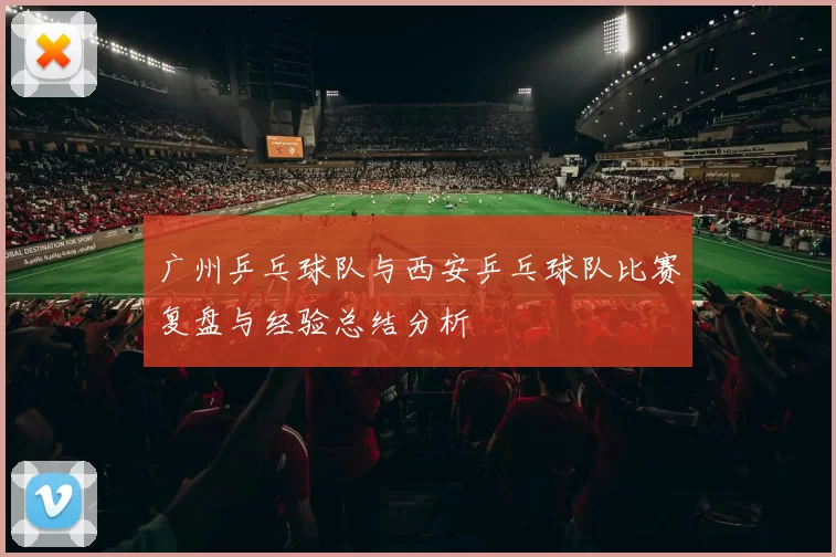 广州乒乓球队与西安乒乓球队比赛复盘与经验总结分析