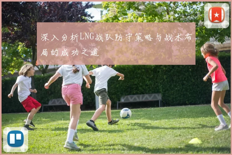 深入分析LNG战队防守策略与战术布局的成功之道