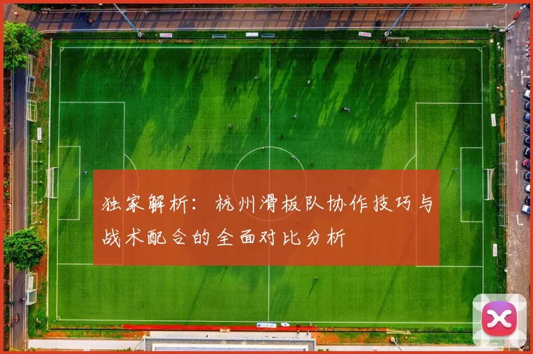 独家解析：杭州滑板队协作技巧与战术配合的全面对比分析