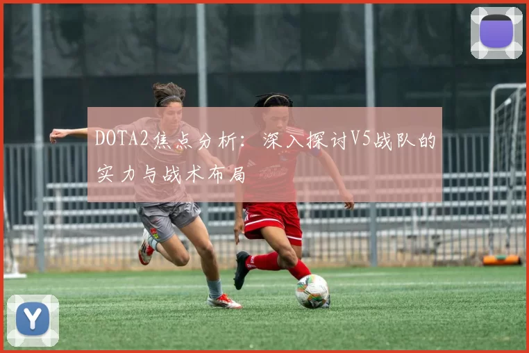 DOTA2焦点分析：深入探讨V5战队的实力与战术布局