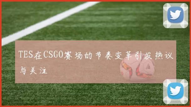 TES在CSGO赛场的节奏变革引发热议与关注