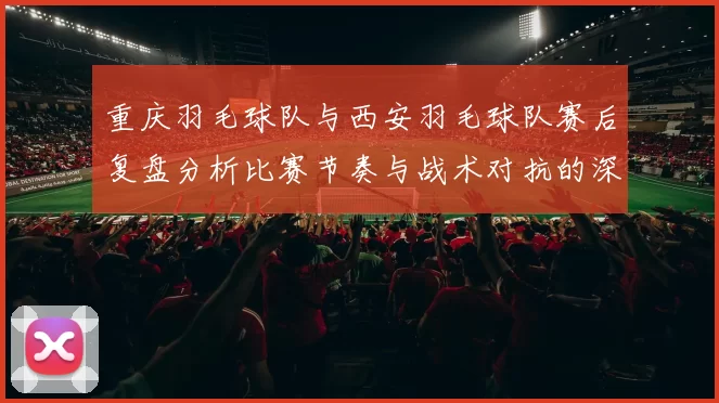 重庆羽毛球队与西安羽毛球队赛后复盘分析比赛节奏与战术对抗的深度剖析