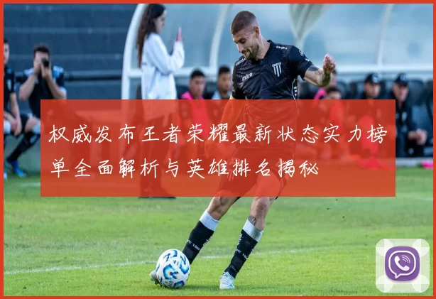 权威发布王者荣耀最新状态实力榜单全面解析与英雄排名揭秘