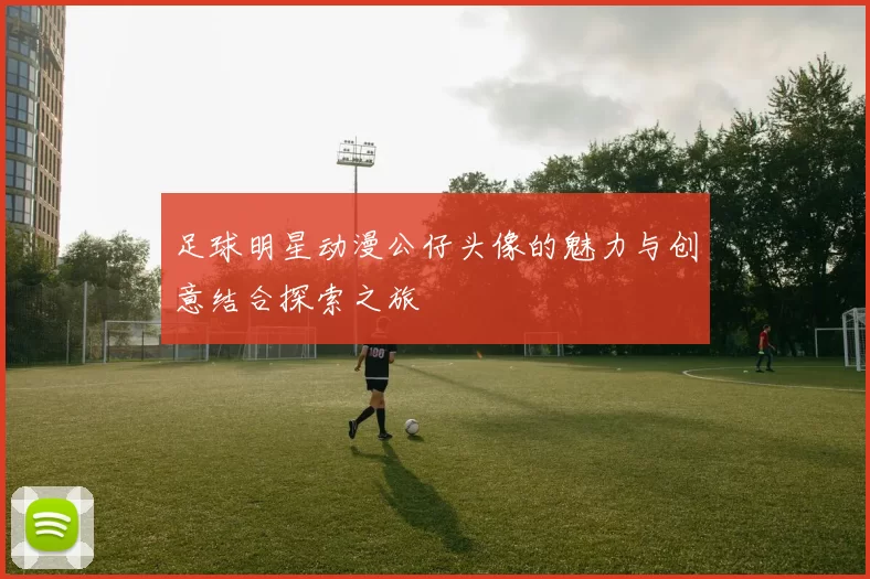足球明星动漫公仔头像的魅力与创意结合探索之旅