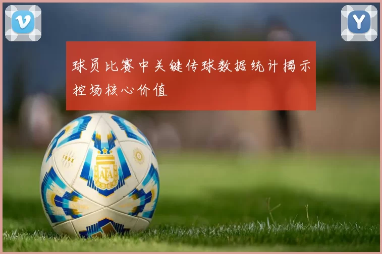 球员比赛中关键传球数据统计揭示控场核心价值