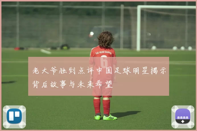 老大爷独到点评中国足球明星揭示背后故事与未来希望