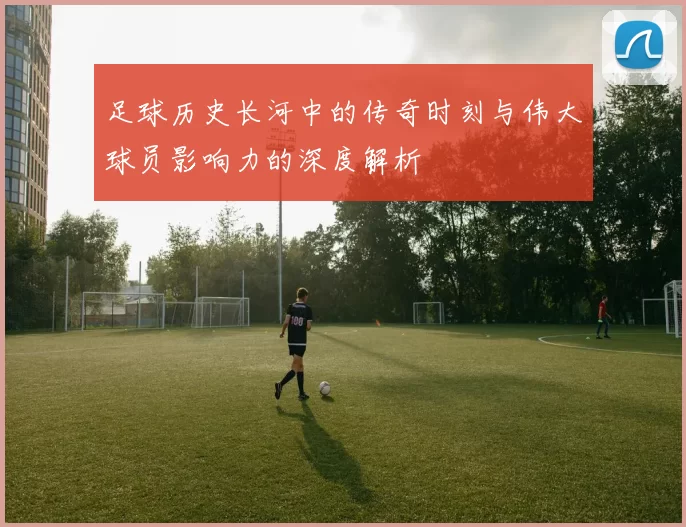 足球历史长河中的传奇时刻与伟大球员影响力的深度解析