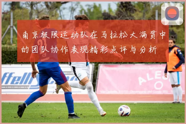 南京极限运动队在马拉松大满贯中的团队协作表现精彩点评与分析