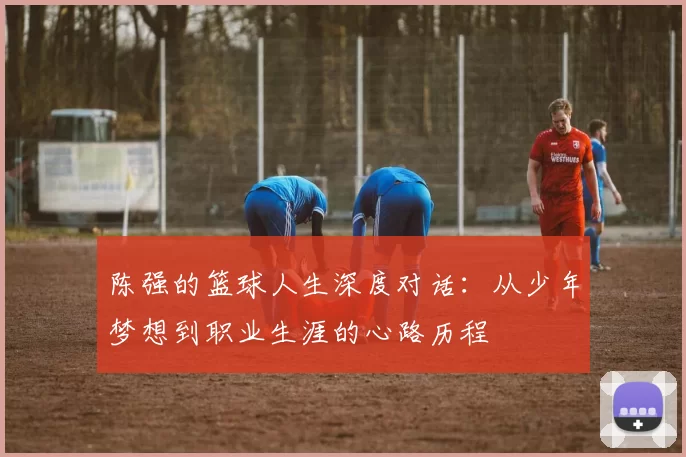 陈强的篮球人生深度对话：从少年梦想到职业生涯的心路历程