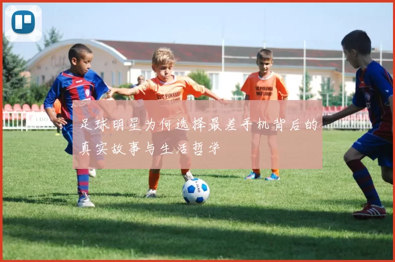 足球明星为何选择最差手机背后的真实故事与生活哲学