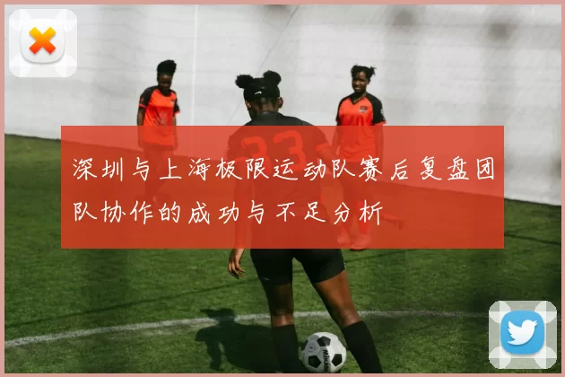 深圳与上海极限运动队赛后复盘团队协作的成功与不足分析