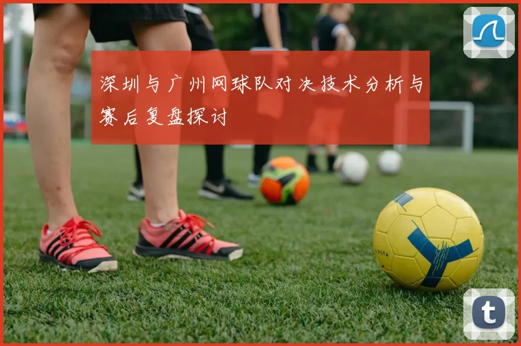 深圳与广州网球队对决技术分析与赛后复盘探讨