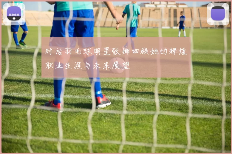 对话羽毛球明星张娜回顾她的辉煌职业生涯与未来展望
