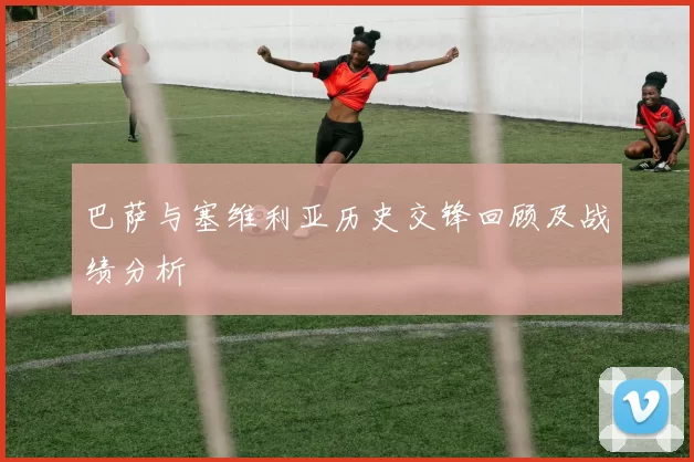 巴萨与塞维利亚历史交锋回顾及战绩分析