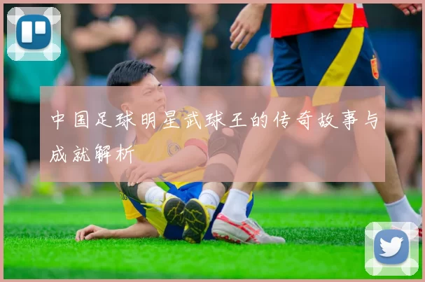 中国足球明星武球王的传奇故事与成就解析