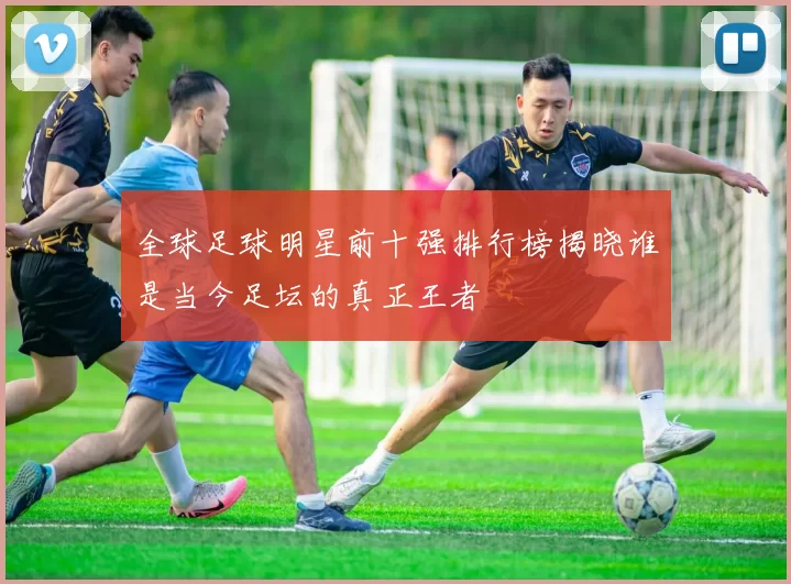 全球足球明星前十强排行榜揭晓谁是当今足坛的真正王者