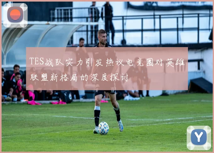 TES战队实力引发热议电竞圈对英雄联盟新格局的深度探讨