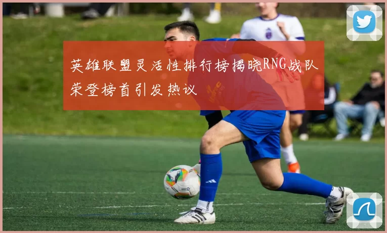 英雄联盟灵活性排行榜揭晓RNG战队荣登榜首引发热议