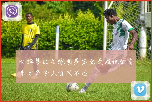 会弹琴的足球明星究竟是谁他的音乐才华令人惊叹不已