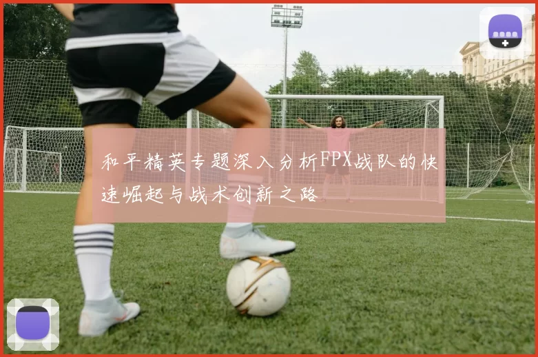 和平精英专题深入分析FPX战队的快速崛起与战术创新之路